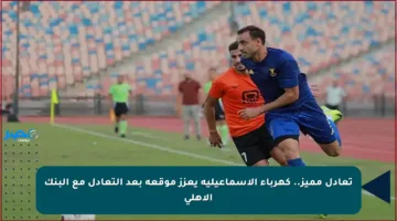 تعادل مميز.. كهرباء الإسماعيلية يعزز موقعه بعد التعادل مع البنك الأهلي